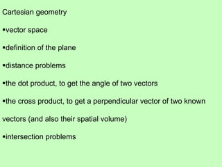 Cartesian geometry
vector space
definition of the plane
distance problems
the dot product, to get the angle of two vectors
the cross product, to get a perpendicular vector of two known
vectors (and also their spatial volume)
intersection problems
 