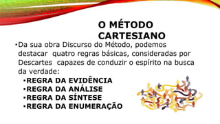 O MÉTODO
CARTESIANO
•Da sua obra Discurso do Método, podemos
destacar quatro regras básicas, consideradas por
Descartes capazes de conduzir o espírito na busca
da verdade:
•REGRA DA EVIDÊNCIA
•REGRA DA ANÁLISE
•REGRA DA SÍNTESE
•REGRA DA ENUMERAÇÃO
 