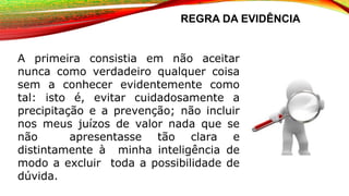 REGRA DA EVIDÊNCIA
A primeira consistia em não aceitar
nunca como verdadeiro qualquer coisa
sem a conhecer evidentemente como
tal: isto é, evitar cuidadosamente a
precipitação e a prevenção; não incluir
nos meus juízos de valor nada que se
não apresentasse tão clara e
distintamente à minha inteligência de
modo a excluir toda a possibilidade de
dúvida.
 
