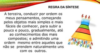 REGRA DA SÍNTESE
A terceira, conduzir por ordem os
meus pensamentos, começando
pelos objetos mais simples e mais
fáceis de conhecer, para subir a
pouco e pouco, gradualmente, até
ao conhecimentos dos mais
compostos; e admitindo uma
ordem mesmo entre aqueles que
não se prendem naturalmente uns
com os outros.
 