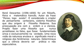 René Descartes (1596-1650) foi um filósofo,
físico e matemático francês. Autor da frase
"Penso, logo existo". É considerado o criador
do pensamento cartesiano, sistema filosófico
que deu origem à Filosofia Moderna. Sua
preocupação era com a ordem e a clareza.
Propôs fazer uma filosofia que nunca
acreditasse no falso, que fosse fundamentada
única e exclusivamente na verdade. Uma nova
visão da natureza anulava o significado moral e
religioso dos fenômenos naturais. Determinava
que a ciência deveria ser prática e não
especulativa.
 