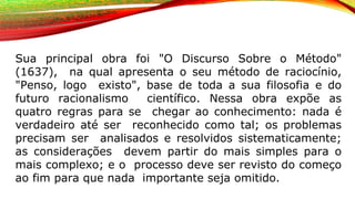 Sua principal obra foi "O Discurso Sobre o Método"
(1637), na qual apresenta o seu método de raciocínio,
"Penso, logo existo", base de toda a sua filosofia e do
futuro racionalismo científico. Nessa obra expõe as
quatro regras para se chegar ao conhecimento: nada é
verdadeiro até ser reconhecido como tal; os problemas
precisam ser analisados e resolvidos sistematicamente;
as considerações devem partir do mais simples para o
mais complexo; e o processo deve ser revisto do começo
ao fim para que nada importante seja omitido.
 