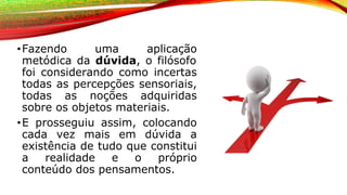 •Fazendo uma aplicação
metódica da dúvida, o filósofo
foi considerando como incertas
todas as percepções sensoriais,
todas as noções adquiridas
sobre os objetos materiais.
•E prosseguiu assim, colocando
cada vez mais em dúvida a
existência de tudo que constitui
a realidade e o próprio
conteúdo dos pensamentos.
 
