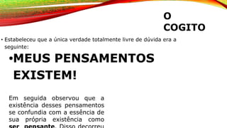 O
COGITO
• Estabeleceu que a única verdade totalmente livre de dúvida era a
seguinte:
•MEUS PENSAMENTOS
EXISTEM!
Em seguida observou que a
existência desses pensamentos
se confundia com a essência de
sua própria existência como
 