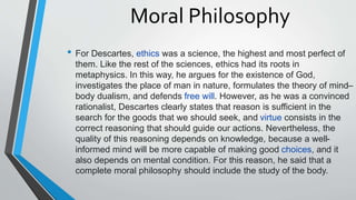 Moral Philosophy
• For Descartes, ethics was a science, the highest and most perfect of
them. Like the rest of the sciences, ethics had its roots in
metaphysics. In this way, he argues for the existence of God,
investigates the place of man in nature, formulates the theory of mind–
body dualism, and defends free will. However, as he was a convinced
rationalist, Descartes clearly states that reason is sufficient in the
search for the goods that we should seek, and virtue consists in the
correct reasoning that should guide our actions. Nevertheless, the
quality of this reasoning depends on knowledge, because a well-
informed mind will be more capable of making good choices, and it
also depends on mental condition. For this reason, he said that a
complete moral philosophy should include the study of the body.
 