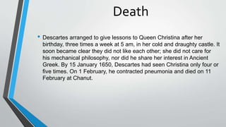 Death
• Descartes arranged to give lessons to Queen Christina after her
birthday, three times a week at 5 am, in her cold and draughty castle. It
soon became clear they did not like each other; she did not care for
his mechanical philosophy, nor did he share her interest in Ancient
Greek. By 15 January 1650, Descartes had seen Christina only four or
five times. On 1 February, he contracted pneumonia and died on 11
February at Chanut.
 