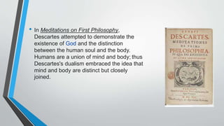 • In Meditations on First Philosophy,
Descartes attempted to demonstrate the
existence of God and the distinction
between the human soul and the body.
Humans are a union of mind and body; thus
Descartes's dualism embraced the idea that
mind and body are distinct but closely
joined.
 
