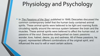 Physiology and Psychology
• In The Passions of the Soul, published in 1649, Descartes discussed the
common contemporary belief that the human body contained animal
spirits. These animal spirits were believed to be light and roaming fluids
circulating rapidly around the nervous system between the brain and the
muscles. These animal spirits were believed to affect the human soul, or
passions of the soul. Descartes distinguished six basic passions:
wonder, love, hatred, desire, joy and sadness. All of these passions, he
argued, represented different combinations of the original spirit, and
influenced the soul to will or want certain actions.
 
