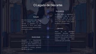 O Legado de Descartes
1 Racionalismo
Descartes ajudou a estabelecer o
racionalismo, a ideia de que o
conhecimento pode ser alcançado
através da razão e do pensamento
crítico, sem precisar confiar apenas
na tradição ou na autoridade.
2
Redução
Descartes desenvolveu a ideia de que
toda a realidade física pode ser
reduzida à geometria, o que
influenciou a forma como muitos
cientistas posteriores pensaram sobre
a natureza do mundo. 3 Ceticismo
Apesar de sua abordagem
racionalista, Descartes também
enfatizou a ideia de que é possível
questionar tudo e duvidar de todas as
coisas, incluindo as ideias
estabelecidas pela autoridade.
4
Modernidade
Descartes é frequentemente
considerado um dos fundadores da
filosofia e ciência modernas, já que
suas ideias influenciaram muitos dos
pensadores e cientistas pendentes
dos últimos 400 anos.
 