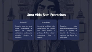 Uma Vida Sem Fronteiras
Infância
Descartes viveu em uma
família aristocrática e
estudou em colégios
jesuítas onde recebeu uma
educação clássica e
humanista.
Vida Adulta
Formou-se em Direito pela
Universidade de Poitiers
mas nunca exerceu a
profissão. Preferiu estudar
matemática, física e
filosofia.
Descartes viajou
extensamente pela Europa.
Serviu no exército de
Maurício de Nassau e
participou da Guerra dos
Trinta Anos.
 