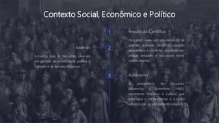 Contexto Social, Econômico e Político
1 Revolução Científica
Descartes viveu em um momento de
grandes avanços científicos, quando
pensadores e cientistas questionavam
antigas verdades e buscavam novos
conhecimentos.
2
Guerras
A França, país de Descartes, vivia em
um período de instabilidade política e
militares e de tensões religiosas.
3 Iluminismo
O pensamento de Descartes
influenciou o iluminismo (1 685),
movimento filosófico e cultural que
valorizava o conhecimento e a razão
em oposição ao pensamento religioso.
 