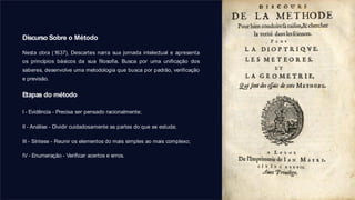 Discurso Sobre o Método
Nesta obra (1637), Descartes narra sua jornada intelectual e apresenta
os princípios básicos da sua filosofia. Busca por uma unificação dos
saberes, desenvolve uma metodologia que busca por padrão, verificação
e previsão.
Etapas do método
I - Evidência - Precisa ser pensado racionalmente;
II - Análise - Dividir cuidadosamente as partes do que se estuda;
III - Síntese - Reunir os elementos do mais simples ao mais complexo;
IV - Enumeração - Verificar acertos e erros.
 