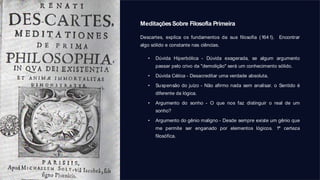 MeditaçõesSobre Filosofia Primeira
Descartes, explica os fundamentos da sua filosofia (1641). Encontrar
algo sólido e constante nas ciências.
• Dúvida Hiperbólica - Dúvida exagerada, se algum argumento
passar pelo crivo da "demolição" será um conhecimento sólido.
• Dúvida Cética - Desacreditar uma verdade absoluta.
• Suspensão do juízo - Não afirmo nada sem analisar. o Sentido é
diferente da lógica.
• Argumento do sonho - O que nos faz distinguir o real de um
sonho?
• Argumento do gênio maligno - Desde sempre existe um gênio que
me permite ser enganado por elementos lógicos. 1ª certeza
filosófica.
 