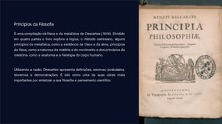 Princípios da Filosofia
É uma compilação da física e da metafísica de Descartes (1644). Dividido
em quatro partes o livro explora a lógica, o método cartesiano, alguns
princípios da metafísica, como a existência de Deus e da alma, princípios
da física, como a natureza da matéria e do movimento e dos princípios da
medicina, como a anatomia e a fisiologia do corpo humano.
Utilizando a razão, Descartes apresenta definições, axiomas, postulados,
teoremas e demonstrações. É tido como uma de suas obras mais
importantes por sintetizar a sua filosofia e pensamento científico.
 