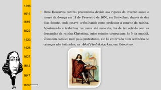 1596
1616
1619
1622
1623
1628
1637
1643
1647
1650
† René Descartes contrai pneumonia devido aos rigores do inverno sueco e
morre da doença em 11 de Fevereiro de 1650, em Estocolmo, depois de dez
dias doente, onde estava trabalhando como professor a convite da rainha.
Acostumado a trabalhar na cama até meio-dia, há de ter sofrido com as
demandas da rainha Christina, cujos estudos começavam às 5 da manhã.
Como um católico num país protestante, ele foi enterrado num cemitério de
crianças não batizadas, na Adolf Fredrikskyrkan, em Estocolmo.
 