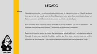 LEGADO
† Graças as seus estudos e suas descobertas tanto no campo da Matemática como na Filosofia ,podemos
dizer que existia um mundo antes de René Descartes e outro após . Suas contribuições foram tão
fortes e marcantes que influenciariam diretamente na ciência e na tecnologia.
† René Descartes ficou conhecido como o ‘’fundador da filosofia moderna’’ e o ‘’pai da matemática ‘’ por
sugerir a fusão entre álgebra analítica e os sistemas de coordenadas cartesianas.
† Descartes influenciou muitos no campo das pesquisas em relação a Ciência , principalmente sobre a
formação do universo, a matéria. Acreditava também que Deus criou o universo como um perfeito
mecanismo de moção vertical e que funcionava determiniscamente sem intervenção deste então.
 