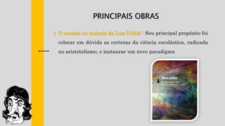PRINCIPAIS OBRAS
† O mundo ou tratado da Luz (1632) : Seu principal propósito foi
colocar em dúvida as certezas da ciência escolástica, radicada
no aristotelismo, e instaurar um novo paradigma
 