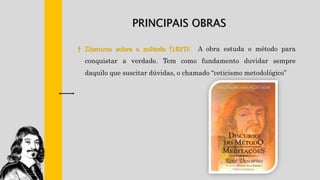 PRINCIPAIS OBRAS
† Discurso sobre o método (1637): A obra estuda o método para
conquistar a verdade. Tem como fundamento duvidar sempre
daquilo que suscitar dúvidas, o chamado “ceticismo metodológico”
 