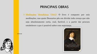 PRINCIPAIS OBRAS
† Meditações Metafísicas (1641): O livro é composto por seis
meditações, nas quais Descartes põe em dúvida toda crença que não
seja absolutamente certa, real, factível, e a partir daí procura
estabelecer o que é possível saber com segurança.
 