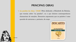 PRINCIPAIS OBRAS
† As paixões da Alma (1649): Obra dedicada a Elizabeth da Boémia,
que teoriza sobre “as paixões”, ou o que leitores contemporâneos
chamariam de emoções. Descartes argumenta que as paixões é uma
questão de natureza e, portanto, do corpo
 