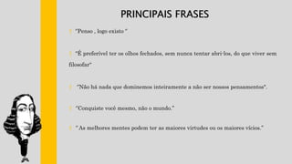 † ‘’Penso , logo existo ‘’
† "É preferível ter os olhos fechados, sem nunca tentar abri-los, do que viver sem
filosofar“
† ‘’Não há nada que dominemos inteiramente a não ser nossos pensamentos".
† ‘’Conquiste você mesmo, não o mundo.’’
† ‘’ As melhores mentes podem ter as maiores virtudes ou os maiores vícios.’’
PRINCIPAIS FRASES
 