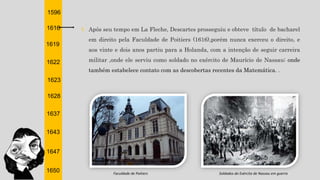 1596
1616
1619
1622
1623
1628
1637
1643
1647
1650
† Após seu tempo em La Fleche, Descartes prosseguiu e obteve título de bacharel
em direito pela Faculdade de Poitiers (1616),porém nunca exerceu o direito, e
aos vinte e dois anos partiu para a Holanda, com a intenção de seguir carreira
militar ,onde ele serviu como soldado no exército de Maurício de Nassau; onde
também estabelece contato com as descobertas recentes da Matemática. .
Faculdade de Poitiers Soldados do Exército de Nassau em guerra
 