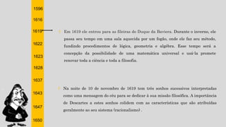 1596
1616
1619
1622
1623
1628
1637
1643
1647
1650
† Em 1619 ele entrou para as fileiras do Duque da Baviera. Durante o inverno, ele
passa seu tempo em uma sala aquecida por um fogão, onde ele faz seu método,
fundindo procedimentos de lógica, geometria e algébra. Esse tempo será a
concepção da possibilidade de uma matemática universal e usá-la promete
renovar toda a ciência e toda a filosofia.
† Na noite de 10 de novembro de 1619 tem três sonhos sucessivos interpretadas
como uma mensagem do céu para se dedicar à sua missão filosófica. A importância
de Descartes a estes sonhos colidem com as características que são atribuídas
geralmente ao seu sistema (racionalismo) .
 