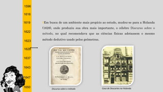 1596
1616
1619
1622
1623
1628
1637
1643
1647
1650
†Em busca de um ambiente mais propício ao estudo, mudou-se para a Holanda
(1628), onde produziu sua obra mais importante, o célebre Discurso sobre o
método, no qual recomendava que as ciências físicas adotassem o mesmo
método dedutivo usado pelos geômetras.
Casa de Descartes na HolandaDiscurso sobre o método
 