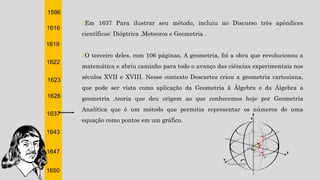 1596
1616
1619
1622
1623
1628
1637
1643
1647
1650
†Em 1637 Para ilustrar seu método, incluiu no Discurso três apêndices
científicos: Dióptrica ,Meteoros e Geometria .
†O terceiro deles, com 106 páginas, A geometria, foi a obra que revolucionou a
matemática e abriu caminho para todo o avanço das ciências experimentais nos
séculos XVII e XVIII. Nesse contexto Descartes criou a geometria cartesiana,
que pode ser vista como aplicação da Geometria à Álgebra e da Álgebra a
geometria ,teoria que deu origem ao que conhecemos hoje por Geometria
Analítica que é um método que permitia representar os números de uma
equação como pontos em um gráfico.
 