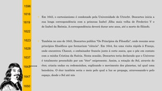 1596
1616
1619
1622
1623
1628
1637
1643
1647
1650
† Em 1643, o cartesianismo é condenado pela Universidade de Utrecht. Descartes inicia a
sua longa correspondência com a princesa Isabel ,filha mais velha de Frederico V e
de Isabel da Boémia. A correspondência deverá durar sete anos, até a morte do filósofo.
† Também no ano de 1643, Descartes publica "Os Princípios da Filosofia", onde resume seus
princípios filosóficos que formariam "ciência". Em 1644, fez uma visita rápida à França,
onde encontrou Chanut, o embaixador francês junto à corte sueca, que o põe em contato
com a rainha Cristina da Suécia. Nesta ocasião, Descartes teria declarado que o Universo
é totalmente preenchido por um "éter" onipresente. Assim, a rotação do Sol, através do
éter, criaria ondas ou redemoinhos, explicando o movimento dos planetas, tal qual uma
batedeira. O éter também seria o meio pelo qual a luz se propaga, atravessando-o pelo
espaço, desde o Sol até nós
 