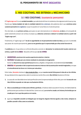 EL PENSAMIENTO DE RENÉ DESCARTES
3. RES COGITANS, RES EXTENSA y MECANICISMO
3.1 RES COGITANS. (sustancia pensante)
El ‘Cogitoergo sum’esuna verdadinmutable,que ademásde afirmarmi existencia,dice algoacercade loque yosoy.
Puesto que hemos dudado de toda la realidad material (res extensa), sólo podemos decir que existimos como
sustancia pensante (res cogitans). Lo que no puede ser nunca falso es el acto de pensar.
Por otro lado, es una primera certeza, pero para no caer eternamente en el solipsismo, es decir, en la situación de
poder solamente conocer con certeza el propio yo, debemos comenzar a deducir la realidad externa a partir del
‘Cogito ergo sum’.
Finalmente,el ''cogitoergo sum'' me da la seguridadde en mi pensamientoresidenlas ideas, que son el contenido
que posee de nuestro pensamiento, pero no me garantiza que lo representado por ellas exista fuera de mí.
El problema con el que ahora se enfrenta Descartes consiste en demostrar la existencia del mundo exterior con
certeza, a partir de las IDEAS. Descartes afirma que son de 3 TIPOS:
1. ADVENTICIAS: provienen de nuestra experiencia exterior e interior.
2. FACTICIAS: formadas por uno mismo mediante la voluntad y la imaginación.
Serían las ideas de las cosas quiméricas (fabulosas, fingidas o imaginadas sin fundamento) o inventadas.
3. INNATAS:NO procedenni de la experienciaexternaointernani de laconstrucción mental imaginativa,sinoque
el entendimiento las tiene en sí mismo por naturaleza.
Entre todas, Descartes destaca la idea innata de Dios, ya que nuestra mente finita posee la idea de un Ser Infinito.
De aquí deducirá tres argumentos sobre la existencia real de Dios como Res Infinita (Sustancia Infinita):
1. La causa de una ideadebe tenertanta perfeccióncomolarepresentadapordicha idea,por esto la causa de una
idea infinita no puede ser más que una Sustancia infinita.
2. Dios esconcebidopor mi ideacomo infinitoy perfecto;si hubiese sidolacausade mí mismo,me habría dadolas
perfeccionesque conciboenlaideade Dios.Comonoesasí, yo no me he creado a mí mismoy he tenidoque ser
creado por el ser cuya idea porto en mi mente.
3. Igual que imposible concebir un triángulo que no tenga los ángulos internos iguales a dos rectos, tampoco es
posible concebir a Dios como no existente.
 