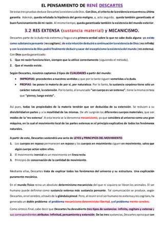 EL PENSAMIENTO DE RENÉ DESCARTES
De estastrespruebas deduce DescarteslaexistenciadeDios. ConDios,el criteriode laevidenciaencuentrasuúltima
garantía. Además, queda refutada la hipótesis del genio maligno, y, acto seguido, queda también garantizado el
buenfuncionamientode mi razón. Al mismotiempo, queda garantizada también la existencia del mundo exterior.
3.2 RES EXTENSA (sustancia material) y MECANICISMO.
Descartes parte de la duda más extrema y llega a una primera verdad sobre la que no cabe duda alguna: yo existo
como substanciapensante (rescogitans);de estaintuicióndeduciráacontinuaciónlaexistenciade Dios (resinfinita)
y con la existenciade Dios podrá finalmente deducirysacar del escepticismolaexistenciadel mundo (resextensa).
Con Dios queda garantizado:
1. Que mi razón funciona bien, siempre que la utilice correctamente (siguiendo el método).
2. Que el mundo existe.
Según Descartes, nosotros captamos 2 tipos de CUALIDADES a partir del mundo:
 IMPROPIAS: procedentes a nuestros sentidos y que por lo tanto siguen sometidas a la duda.
 PROPIAS: las posee la materia de por sí, por naturaleza. Por lo tanto, la sustancia corpórea tiene sólo un
carácter natural, la extensión.Porlotanto,el enunciado “sercuerpoes serextenso”,tiene lamismacerteza
que “pienso, luego existo”.
Así pues, todas las propiedades de la materia tendrán que ser deducidas de su extensión. Se reducen a su
divisibilidad en partes y a la movilidad de las mismas. De ahí surgirán los diferentes cuerpos materiales, que son
modos de la ‘res extensa’. A esta teoría se la denomina mecanicismo, ya que considera al universo como una gran
máquina, en la cual el movimiento local de las partes extensas es el principio explicativo de todos los fenómenos
naturales.
A partir de esto, Descartes sostendrá una serie de LEYES y PRINCIPIOS DEL MOVIMIENTO:
1. Los cuerpos en reposo permanecen en reposo y los cuerpos en movimiento siguen en movimiento, salvo que
algún cuerpo actúe sobre ellos.
2. El movimiento inercial es un movimiento en línea recta.
3. Principio de conservación de la cantidad de movimiento.
Mediante ellas, Descartes trata de explicar todos los fenómenos del universo y su estructura. Una explicación
puramente mecánica.
En el mundo físico reina un absoluto determinismo mecanicista del que ni siquiera se libran los animales. El ser
humano puede definirse como sustancia extensa más sustancia pensante. Tal comunicación se produce, según
Descartes,enel cerebro,atravésde la glándulapineal.Pero,al reunirenel serhumanoresextensayrescogitans,ha
generado un doble problema: el problema mecanicismo determinista-libertad, y el problema mente-cerebro.
Como síntesis final,cabe decir que Descartes ha descubierto tres tipos de sustancias: infinita, cogitans y extensa y
sus correspondientes atributos:infinitud,pensamientoy extensión.De las tres sustancias,Descartesopinaque con
 