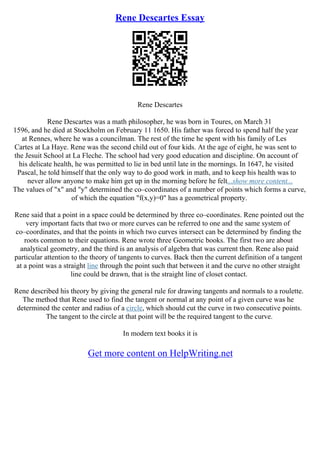 Rene Descartes Essay
Rene Descartes
Rene Descartes was a math philosopher, he was born in Toures, on March 31
1596, and he died at Stockholm on February 11 1650. His father was forced to spend half the year
at Rennes, where he was a councilman. The rest of the time he spent with his family of Les
Cartes at La Haye. Rene was the second child out of four kids. At the age of eight, he was sent to
the Jesuit School at La Fleche. The school had very good education and discipline. On account of
his delicate health, he was permitted to lie in bed until late in the mornings. In 1647, he visited
Pascal, he told himself that the only way to do good work in math, and to keep his health was to
never allow anyone to make him get up in the morning before he felt...show more content...
The values of "x" and "y" determined the co–coordinates of a number of points which forms a curve,
of which the equation "f(x,y)=0" has a geometrical property.
Rene said that a point in a space could be determined by three co–coordinates. Rene pointed out the
very important facts that two or more curves can be referred to one and the same system of
co–coordinates, and that the points in which two curves intersect can be determined by finding the
roots common to their equations. Rene wrote three Geometric books. The first two are about
analytical geometry, and the third is an analysis of algebra that was current then. Rene also paid
particular attention to the theory of tangents to curves. Back then the current definition of a tangent
at a point was a straight line through the point such that between it and the curve no other straight
line could be drawn, that is the straight line of closet contact.
Rene described his theory by giving the general rule for drawing tangents and normals to a roulette.
The method that Rene used to find the tangent or normal at any point of a given curve was he
determined the center and radius of a circle, which should cut the curve in two consecutive points.
The tangent to the circle at that point will be the required tangent to the curve.
In modern text books it is
Get more content on HelpWriting.net
 