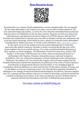 Rene Descartes Essay
Rene Descartes was a famous French mathematician, scientist and philosopher. He was arguably
the first major philosopher in the modern era to make a serious effort to defeat skepticism. His
views about knowledge and certainty, as well as his views about the relationship between mind and
body have been very influential over the last three centuries. Descartes was born at La Haye (now
called Descartes), and educated at the Jesuit College of La FlГЁche between 1606 and 1614.
Descartes later claimed that his education gave him little of substance and that only mathematics had
given him certain knowledge. In this lament he joins a chorus of seventeenth century philosophers
including Bacon, Hobbes and Locke. In 1618 he went to Holland to serve...show more content...
So, the search was on for the method used by the ancient mathematicians to make their
discoveries (the method of analysis). Descartes is clearly convinced that the discovery of the
proper method is the key to scientific advance. For a more extended and detailed discussion of
these methods, see John Cottingham , The Rationalists, Oxford University Press, Oxford, 1982.
Chapter 2. In November 1628 Descartes was in Paris, where he made himself famous in a
confrontation with Chandoux. Chandoux claimed that science could only be based on
probablitiies. This view reflected the dominance in French intellectual circles of Renaissance
skepticism. This skptical view was rooted in the religious crisis in Europe resulting from the
Protestant Reformation and had been deepened by the publication of the works of Sextus Empiricus
and reflections on disagreements between classical authors. It was strengthend again by
considerations about the differences in culture between New World cultures and that of Europe, and
by the debates over the new Copernican system. All of this had been eloquently formulated by
Montaigne in his Apology for Raymond Sebond and developed by his followers. Descartes attacked
this view, claiming only that certainty could serve as a basis for knowledge, and that he himself had
a method for attaining such certainty. In the same year Descartes moved to Holland where he
remained with only brief interruptions until 1649. In Holland Descartes produced
Get more content on HelpWriting.net
 