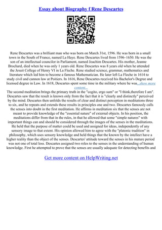 Essay about Biography f Rene Descartes
Rene Descartes was a brilliant man who was born on March 31st, 1596. He was born in a small
town in the South of France, named La Haye. Rene Descartes lived from 1596–1650. He was the
son of an intellectual councilor in Parliament, named Joachim Descartes. His mother, Jeanne
Brochard, died when he was only 1 years old. Rene Descartes was 8 years old when he attended
the Jesuit College of Henry VI in La Fleche. Rene studied science, grammar, mathematics and
literature which led him to become a famous Mathematician. He later left La Fleche in 1614 to
study civil and cannon law at Poitiers. In 1616, Rene Descartes received his Bachelor's Degree and
licensed degree in Law. In 1618, Descartes spent some time in the military where he was...show more
content...
The second meditation brings the primary truth in the "cogito, ergo sum" or "I think,therefore I am".
Descartes saw that the result is known only from the fact that it is "clearly and distinctly" perceived
by the mind. Descartes then unfolds the results of clear and distinct perception in meditations three
to six, and he repeats and extends these results in principles one and two. Descartes famously calls
the senses into doubt in the first meditation. He affirms in meditation six that the senses are not
meant to provide knowledge of the "essential nature" of external objects. In his position, the
meditations differ from that in the rules, in that he allowed that some "simple natures" with
important things can and should be considered through the images of the senses in the meditations.
He held that the purpose of matter could be used and assigned for ideas, independently of any
sensory image to that extent. His opinion allowed him to agree with the "platonic tradition" in
philosophy, which uses sensory knowledge and held things that the known by the intellect have a
higher reality than the object of the senses. Descartes' attitude toward the senses in his mature period
was not one of total loss. Descartes assigned two roles to the senses in the understanding of human
knowledge. First he attempted to prove that the senses are usually adequate for detecting benefits and
Get more content on HelpWriting.net
 