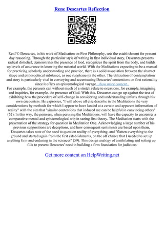 Rene Descartes Reflection
RenГ© Descartes, in his work of Meditation on First Philosophy, sets the establishment for present
day reasoning. Through the particular style of writing in first individual story, Descartes presents
radical disbelief, demonstrates the presence of God, recognizes the spirit from the body, and builds
up levels of assurance in knowing the material world. With the Meditations expecting to be a manual
for practicing scholarly understanding and practice, there is a solid association between the abstract
shape and philosophical substance, as one supplements the other. The utilization of contemplation
and story is particularly vital in conveying and accentuating Descartes' contentions on first rationality
since it offers an epistemological voyage...show more content...
For example, the perusers can without much of a stretch relate to occasions, for example, imagining
and inquiries, for example, the presence of God. With this, Descartes can go up against the test of
exhibiting how the procedure of self–change in considering and understanding unfurls through his
own encounters. He expresses, "I will above all else describe in the Meditations the very
considerations by methods for which I appear to have landed at a certain and apparent information of
reality" with the aim that "similar contentions that induced me can be helpful in convincing others"
(52). In this way, the perusers, when perusing the Meditations, will have the capacity to encounter a
comparative mental and epistemological trip in seeing first theory. The Meditation starts with the
presentation of the strategy for question in Meditation One. Acknowledging a large number of his
previous suppositions are deceptions, and how consequent sentiments are based upon them,
Descartes takes note of the need to question reality of everything, and "flatten everything to the
ground and started again from the first establishments, on the off chance that I needed to set up
anything firm and enduring in the sciences" (59). This design analogy of annihilating and setting up
fills to present Descartes' need in building a firm foundation for judicious
Get more content on HelpWriting.net
 