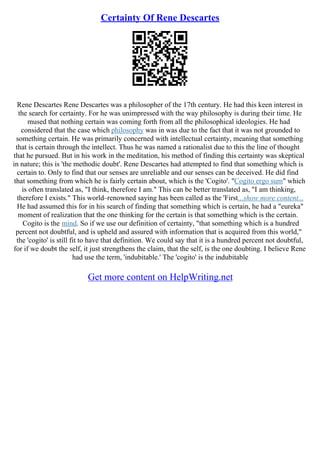 Certainty Of Rene Descartes
Rene Descartes Rene Descartes was a philosopher of the 17th century. He had this keen interest in
the search for certainty. For he was unimpressed with the way philosophy is during their time. He
mused that nothing certain was coming forth from all the philosophical ideologies. He had
considered that the case which philosophy was in was due to the fact that it was not grounded to
something certain. He was primarily concerned with intellectual certainty, meaning that something
that is certain through the intellect. Thus he was named a rationalist due to this the line of thought
that he pursued. But in his work in the meditation, his method of finding this certainty was skeptical
in nature; this is 'the methodic doubt'. Rene Descartes had attempted to find that something which is
certain to. Only to find that our senses are unreliable and our senses can be deceived. He did find
that something from which he is fairly certain about, which is the 'Cogito'. "Cogito ergo sum" which
is often translated as, "I think, therefore I am." This can be better translated as, "I am thinking,
therefore I exists." This world–renowned saying has been called as the 'First...show more content...
He had assumed this for in his search of finding that something which is certain, he had a "eureka"
moment of realization that the one thinking for the certain is that something which is the certain.
Cogito is the mind. So if we use our definition of certainty, "that something which is a hundred
percent not doubtful, and is upheld and assured with information that is acquired from this world,"
the 'cogito' is still fit to have that definition. We could say that it is a hundred percent not doubtful,
for if we doubt the self, it just strengthens the claim, that the self, is the one doubting. I believe Rene
had use the term, 'indubitable.' The 'cogito' is the indubitable
Get more content on HelpWriting.net
 