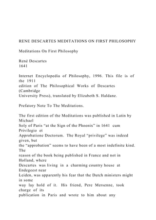 RENE DESCARTES MEDITATIONS ON FIRST PHILOSOPHY
Meditations On First Philosophy
René Descartes
1641
Internet Encyclopedia of Philosophy, 1996. This file is of
the 1911
edition of The Philosophical Works of Descartes
(Cambridge
University Press), translated by Elizabeth S. Haldane.
Prefatory Note To The Meditations.
The first edition of the Meditations was published in Latin by
Michael
Soly of Paris “at the Sign of the Phoenix” in 1641 cum
Privilegio et
Approbatione Doctorum. The Royal “privilege” was indeed
given, but
the “approbation” seems to have been of a most indefinite kind.
The
reason of the book being published in France and not in
Holland, where
Descartes was living in a charming country house at
Endegeest near
Leiden, was apparently his fear that the Dutch ministers might
in some
way lay hold of it. His friend, Pere Mersenne, took
charge of its
publication in Paris and wrote to him about any
 
