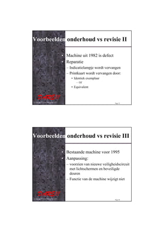 Voorbeelden onderhoud vs revisie II

                                         • Machine uit 1982 is defect
                                         • Reparatie
                                           – Indicatielampje wordt vervangen
                                           – Printkaart wordt vervangen door:
                                              • Identiek exemplaar
                                                 – Of
                                              • Equivalent



© Copyright D.A.R.E!! Instruments 2012
                                                                         Page 19




Voorbeelden onderhoud vs revisie III

                                         • Bestaande machine voor 1995
                                         • Aanpassing:
                                           – voorzien van nieuwe veiligheidscircuit
                                             met lichtschermen en beveiligde
                                             deuren
                                           – Functie van de machine wijzigt niet



© Copyright D.A.R.E!! Instruments 2012
                                                                         Page 20
 