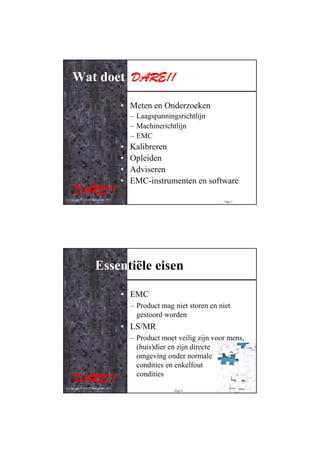 Wat doet DARE!!

                                         • Meten en Onderzoeken
                                             – Laagspanningsrichtlijn
                                             – Machinerichtlijn
                                             – EMC
                                         •   Kalibreren
                                         •   Opleiden
                                         •   Adviseren
                                         •   EMC-instrumenten en software

© Copyright D.A.R.E!! Instruments 2012
                                                                            Page 3




                        Essentiële eisen

                                         • EMC
                                             – Product mag niet storen en niet
                                               gestoord worden
                                         • LS/MR
                                             – Product moet veilig zijn voor mens,
                                               (huis)dier en zijn directe
                                               omgeving onder normale
                                               condities en enkelfout
                                               condities
© Copyright D.A.R.E!! Instruments 2012
                                                           Page 4
 
