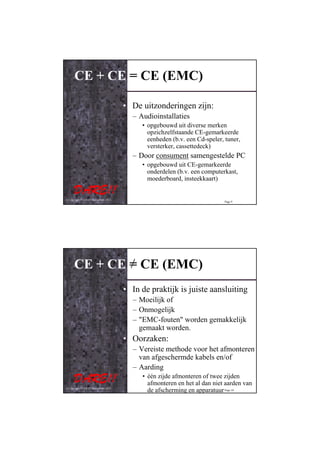 CE + CE = CE (EMC)

                                         • De uitzonderingen zijn:
                                           – Audioinstallaties
                                              • opgebouwd uit diverse merken
                                                opzichzelfstaande CE-gemarkeerde
                                                eenheden (b.v. een Cd-speler, tuner,
                                                versterker, cassettedeck)
                                           – Door consument samengestelde PC
                                              • opgebouwd uit CE-gemarkeerde
                                                onderdelen (b.v. een computerkast,
                                                moederboard, insteekkaart)


© Copyright D.A.R.E!! Instruments 2012
                                                                             Page 9




      CE + CE = CE (EMC)
                                         • In de praktijk is juiste aansluiting
                                           – Moeilijk of
                                           – Onmogelijk
                                           – "EMC-fouten" worden gemakkelijk
                                             gemaakt worden.
                                         • Oorzaken:
                                           – Vereiste methode voor het afmonteren
                                             van afgeschermde kabels en/of
                                           – Aarding
                                              • één zijde afmonteren of twee zijden
                                                afmonteren en het al dan niet aarden van
© Copyright D.A.R.E!! Instruments 2012
                                                de afscherming en apparatuur Page 10
 