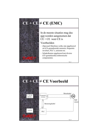 CE + CE = CE (EMC)

                                         • In de meeste situaties mag dus
                                           niet worden aangenomen dat
                                           CE + CE weer CE is
                                         • Voorbeelden
                                           – (Speciaal) Machines welke zijn opgebouwd
                                             uit (CE-gemarkeerde) motoren, frequentie
                                             inverters, PLC’s, sensoren etc.
                                           – Schakelkasten opgebouwd met diverse
                                             (CE-gemarkeerde) elektronische
                                             componenten.
© Copyright D.A.R.E!! Instruments 2012
                                                                            Page 11




      CE + CE = CE Voorbeeld

                                                                      Motorkabel
                  3~+N+PE                  Frequentie
                   400VAC                   inverter                                  M
                                                                                      Hall
                                                                                      sensor
                                                  Besturingskabel


                    230VAC
                                             PLC



© Copyright D.A.R.E!! Instruments 2012
                                                                            Page 12
 