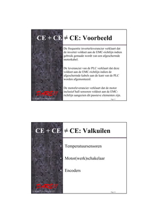 CE + CE = CE: Voorbeeld
                                         • De frequentie inverterleverancier verklaart dat
                                           de inverter voldoet aan de EMC-richtlijn indien
                                           gebruik gemaakt wordt van een afgeschermde
                                           motorkabel.

                                         • De leverancier van de PLC verklaart dat deze
                                           voldoet aan de EMC-richtlijn indien de
                                           afgeschermde kabels aan de kant van de PLC
                                           worden afgemonteerd.

                                         • De motorleverancier verklaart dat de motor
                                           inclusief hall sensoren voldoet aan de EMC-
                                           richtlijn aangezien dit passieve elementen zijn.
© Copyright D.A.R.E!! Instruments 2012
                                                                                  Page 13




    CE + CE = CE: Valkuilen

                                         • Temperatuursensoren

                                         • Motor(werk)schakelaar

                                         • Encoders



© Copyright D.A.R.E!! Instruments 2012
                                                                                  Page 14
 