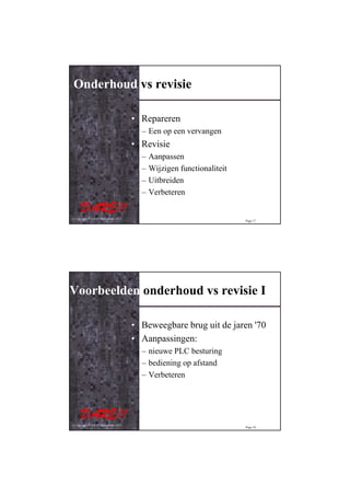 Onderhoud vs revisie

                                         • Repareren
                                           – Een op een vervangen
                                         • Revisie
                                           –   Aanpassen
                                           –   Wijzigen functionaliteit
                                           –   Uitbreiden
                                           –   Verbeteren


© Copyright D.A.R.E!! Instruments 2012
                                                                          Page 17




Voorbeelden onderhoud vs revisie I

                                         • Beweegbare brug uit de jaren '70
                                         • Aanpassingen:
                                           – nieuwe PLC besturing
                                           – bediening op afstand
                                           – Verbeteren




© Copyright D.A.R.E!! Instruments 2012
                                                                          Page 18
 