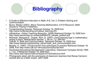 Bibliography A Guide to Effective Instruction in Math, K-6, Vol. 2. Problem Solving and Communication  Burns, Marilyn (2007).  About Teaching Mathematics: A K-8 Resource: Math Solutions : Pearson Publishers. Funderstanding theories. Retrieved October 19, 2008 from http://www.funderstanding.com/about_learning.cfm  eWorkshop –Online Teaching Resource. (2008) Retrieved October 19, 2008 from http://www.eworkshop.on.ca/edu/pdf/Mod18_sample_posters.pdf  McIntosh, Margaret E.; Draper, Roni Jo. (2001). Using learning logs in mathematics: writing to learn. Mathematics teacher. v. 94 no. 7 p. 544-547. Tolliver, K. Math and Communication. Retrieved October 19, 2008 from http://www.fasenet.org/store/kay_toliver/math_and_communication.htm  Murphy, E. (1997).  Constructivism from philosophy to practice  Retrieved October 19, 2008, from http://www.cdli.ca/~elmurphy/emurphy/cle.html  Southwest Educational Development t Laboratory: Classroom Compass Winter 1994 v. 1 no. 3 Retrieved October 19, 2008 from http://www.sedl.org/scimath/compass/v01n03/welcome.html  Photographs taken with the permission of classroom teachers that Renee Cameron worked with as a Math Coach, 2007-2008 