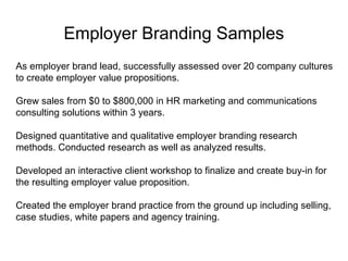 Adcorp Samples
As employer brand lead, successfully assessed company cultures to create
employee value propositions. Generated new and reoccurring sales of over
$1 million in a previously untapped service offering in three years.
Conducted and analyzed quantitative and qualitative employer brand
research. Led an interactive workshop to finalize and create buy-in on the
final employee value proposition. Developed communication plans to
promote the brand internally and externally.
Partnered with new business and management teams to identify and sell to
new and existing customers. Created a training program and materials to
help account teams sell employer brand services. Industry speaker and
writer.

www.linkedin.com/in/rafshar

 