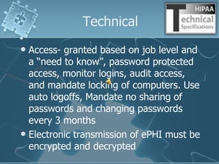 Technical Access- granted based on job level and a “need to know”, password protected access, monitor logins, audit access, and mandate locking of computers. Use auto logoffs, Mandate no sharing of passwords and changing passwords every 3 months Electronic transmission of ePHI must be encrypted and decrypted 