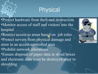 Physical Protect hardware from theft and destruction Monitor access of staff and visitors into the hospital Restrict access to areas based on  job roles Protect servers from physical damage and  store in an access controlled area Prohibit network alterations Ensure disposal of paper data in shred boxes and electronic data must be destroyed prior to shredding 