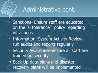 Administrative cont. Sanctions- Ensure staff are educated on the “0 tolerance”  policy regarding infractions Information  System Activity Review- run audits and reports regularly Security Awareness-ensure all staff are trained on security Back Up data plans and disaster recovery plans will be implemented 