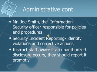 Administrative cont. Mr. Joe Smith, the  Information Security officer responsible for policies and procedures Security Incident Reporting- identify violations and corrective actions Instruct staff aware if an unauthorized disclosure occurs, they should report it promptly 